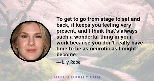 To get to go from stage to set and back, it keeps you feeling very present, and I think that's always such a wonderful thing in your work because you don't really have time to be as neurotic as I might become.