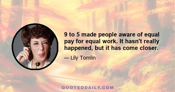 9 to 5 made people aware of equal pay for equal work. It hasn't really happened, but it has come closer.