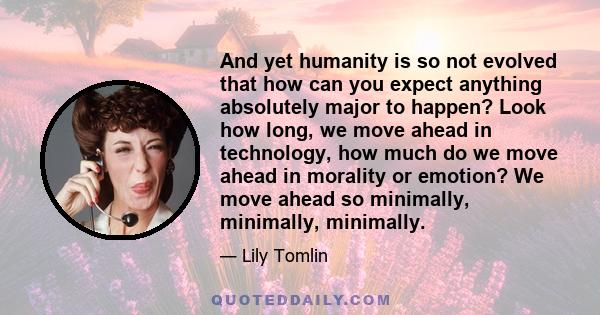 And yet humanity is so not evolved that how can you expect anything absolutely major to happen? Look how long, we move ahead in technology, how much do we move ahead in morality or emotion? We move ahead so minimally,