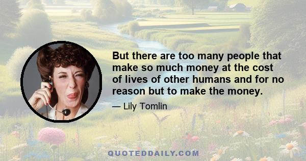 But there are too many people that make so much money at the cost of lives of other humans and for no reason but to make the money.