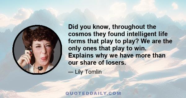 Did you know, throughout the cosmos they found intelligent life forms that play to play? We are the only ones that play to win. Explains why we have more than our share of losers.