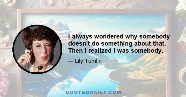 I always wondered why somebody doesn't do something about that. Then I realized I was somebody.