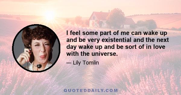 I feel some part of me can wake up and be very existential and the next day wake up and be sort of in love with the universe.