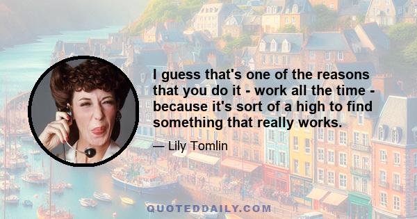 I guess that's one of the reasons that you do it - work all the time - because it's sort of a high to find something that really works.