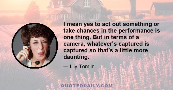 I mean yes to act out something or take chances in the performance is one thing. But in terms of a camera, whatever's captured is captured so that's a little more daunting.