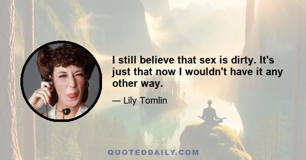 I still believe that sex is dirty. It's just that now I wouldn't have it any other way.