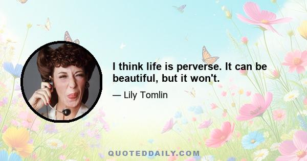 I think life is perverse. It can be beautiful, but it won't.