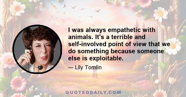 I was always empathetic with animals. It's a terrible and self-involved point of view that we do something because someone else is exploitable.