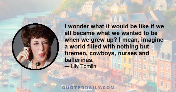 I wonder what it would be like if we all became what we wanted to be when we grew up? I mean, imagine a world filled with nothing but firemen, cowboys, nurses and ballerinas.