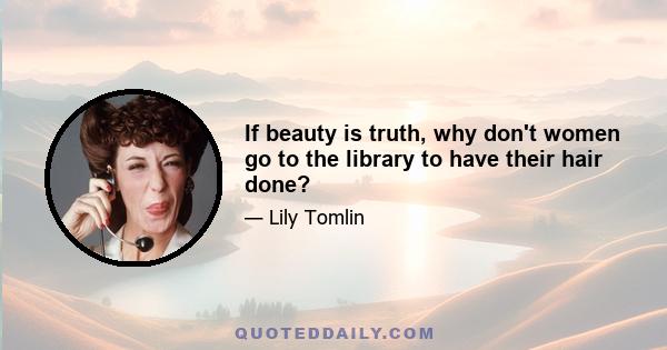 If beauty is truth, why don't women go to the library to have their hair done?