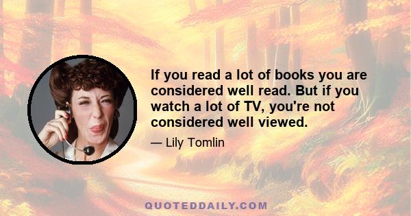 If you read a lot of books you are considered well read. But if you watch a lot of TV, you're not considered well viewed.