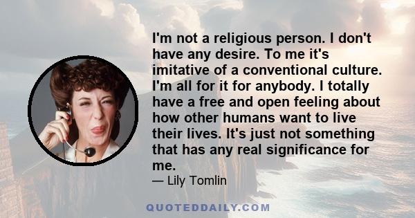 I'm not a religious person. I don't have any desire. To me it's imitative of a conventional culture. I'm all for it for anybody. I totally have a free and open feeling about how other humans want to live their lives.