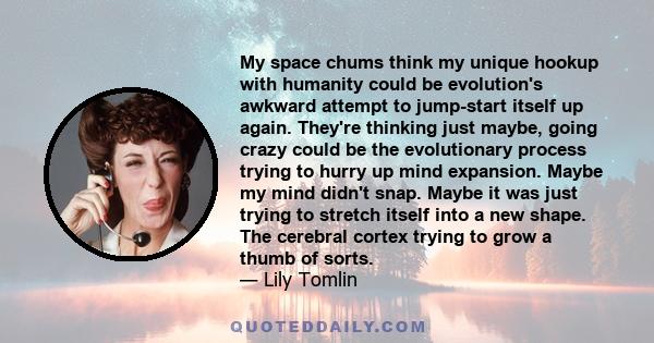 My space chums think my unique hookup with humanity could be evolution's awkward attempt to jump-start itself up again. They're thinking just maybe, going crazy could be the evolutionary process trying to hurry up mind