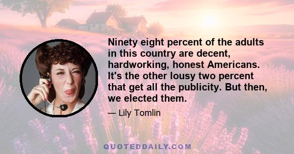 Ninety eight percent of the adults in this country are decent, hardworking, honest Americans. It's the other lousy two percent that get all the publicity. But then, we elected them.