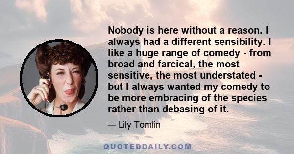 Nobody is here without a reason. I always had a different sensibility. I like a huge range of comedy - from broad and farcical, the most sensitive, the most understated - but I always wanted my comedy to be more