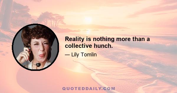 Reality is nothing more than a collective hunch.