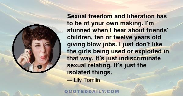 Sexual freedom and liberation has to be of your own making. I'm stunned when I hear about friends' children, ten or twelve years old giving blow jobs. I just don't like the girls being used or exploited in that way.