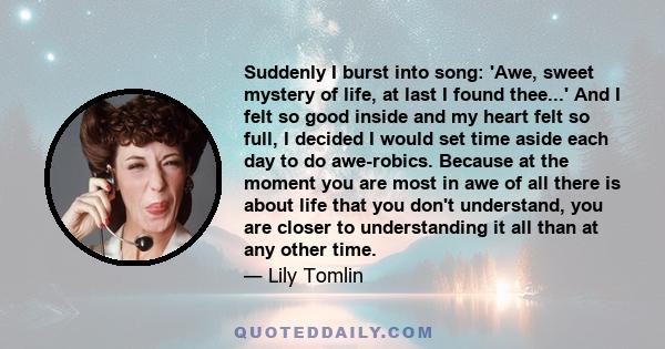 Suddenly I burst into song: 'Awe, sweet mystery of life, at last I found thee...' And I felt so good inside and my heart felt so full, I decided I would set time aside each day to do awe-robics. Because at the moment