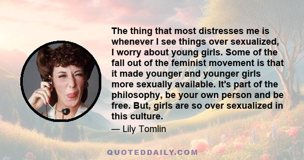 The thing that most distresses me is whenever I see things over sexualized, I worry about young girls. Some of the fall out of the feminist movement is that it made younger and younger girls more sexually available.