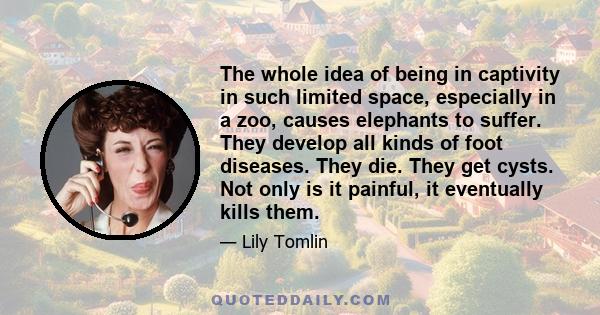 The whole idea of being in captivity in such limited space, especially in a zoo, causes elephants to suffer. They develop all kinds of foot diseases. They die. They get cysts. Not only is it painful, it eventually kills 