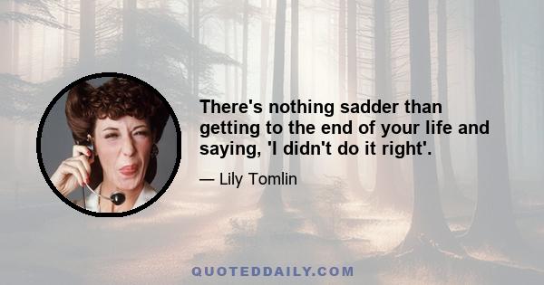 There's nothing sadder than getting to the end of your life and saying, 'I didn't do it right'.