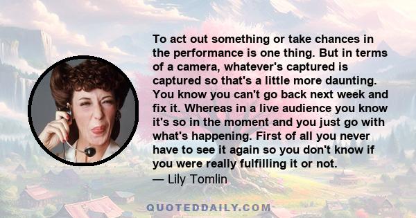 To act out something or take chances in the performance is one thing. But in terms of a camera, whatever's captured is captured so that's a little more daunting. You know you can't go back next week and fix it. Whereas