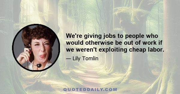 We're giving jobs to people who would otherwise be out of work if we weren't exploiting cheap labor.