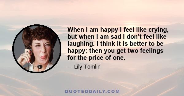 When I am happy I feel like crying, but when I am sad I don’t feel like laughing. I think it is better to be happy; then you get two feelings for the price of one.