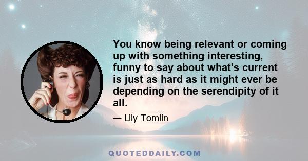 You know being relevant or coming up with something interesting, funny to say about what's current is just as hard as it might ever be depending on the serendipity of it all.