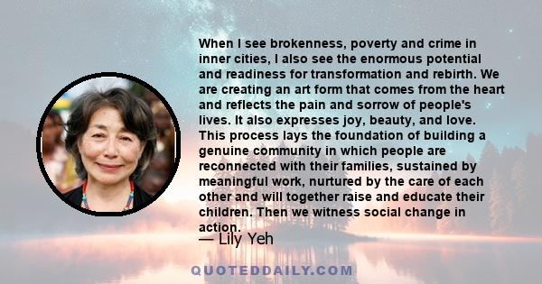 When I see brokenness, poverty and crime in inner cities, I also see the enormous potential and readiness for transformation and rebirth. We are creating an art form that comes from the heart and reflects the pain and