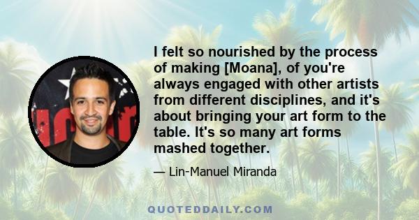 I felt so nourished by the process of making [Moana], of you're always engaged with other artists from different disciplines, and it's about bringing your art form to the table. It's so many art forms mashed together.