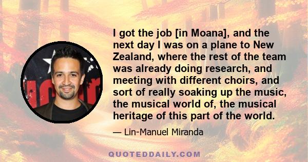 I got the job [in Moana], and the next day I was on a plane to New Zealand, where the rest of the team was already doing research, and meeting with different choirs, and sort of really soaking up the music, the musical