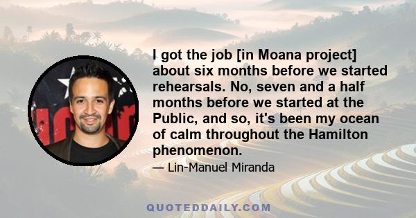 I got the job [in Moana project] about six months before we started rehearsals. No, seven and a half months before we started at the Public, and so, it's been my ocean of calm throughout the Hamilton phenomenon.