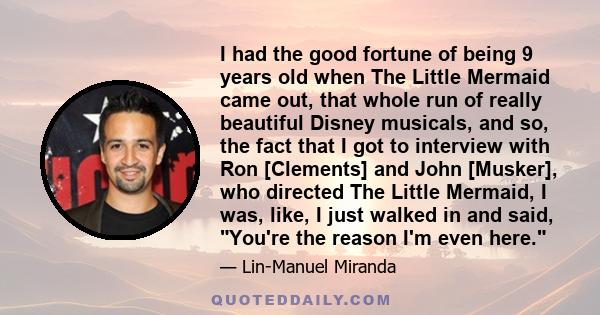 I had the good fortune of being 9 years old when The Little Mermaid came out, that whole run of really beautiful Disney musicals, and so, the fact that I got to interview with Ron [Clements] and John [Musker], who