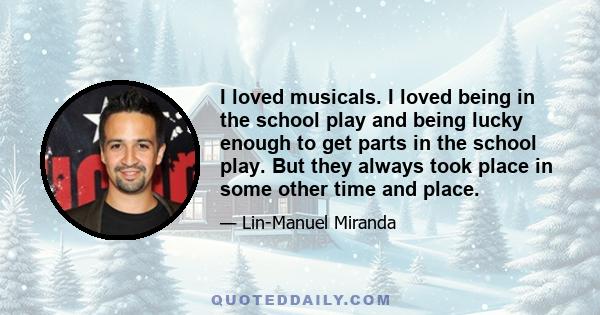 I loved musicals. I loved being in the school play and being lucky enough to get parts in the school play. But they always took place in some other time and place.