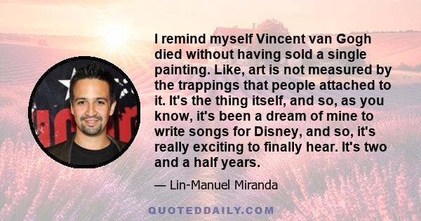 I remind myself Vincent van Gogh died without having sold a single painting. Like, art is not measured by the trappings that people attached to it. It's the thing itself, and so, as you know, it's been a dream of mine