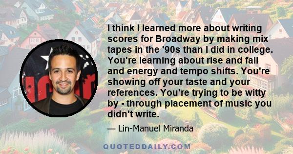 I think I learned more about writing scores for Broadway by making mix tapes in the '90s than I did in college. You're learning about rise and fall and energy and tempo shifts. You're showing off your taste and your