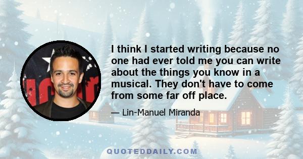 I think I started writing because no one had ever told me you can write about the things you know in a musical. They don't have to come from some far off place.