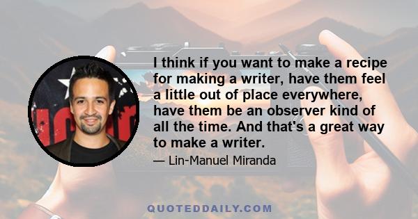 I think if you want to make a recipe for making a writer, have them feel a little out of place everywhere, have them be an observer kind of all the time. And that's a great way to make a writer.