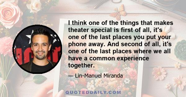 I think one of the things that makes theater special is first of all, it's one of the last places you put your phone away. And second of all, it's one of the last places where we all have a common experience together.