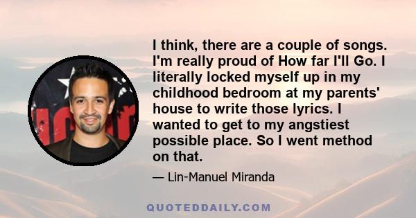 I think, there are a couple of songs. I'm really proud of How far I'll Go. I literally locked myself up in my childhood bedroom at my parents' house to write those lyrics. I wanted to get to my angstiest possible place. 