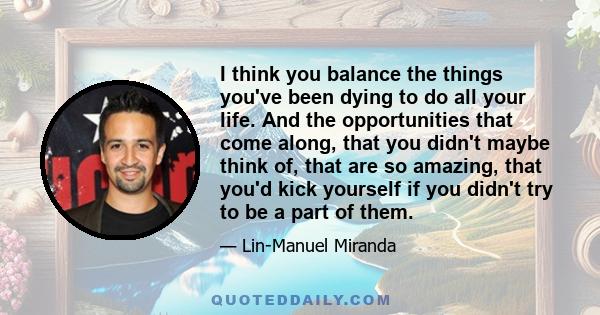 I think you balance the things you've been dying to do all your life. And the opportunities that come along, that you didn't maybe think of, that are so amazing, that you'd kick yourself if you didn't try to be a part