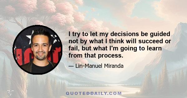 I try to let my decisions be guided not by what I think will succeed or fail, but what I'm going to learn from that process.