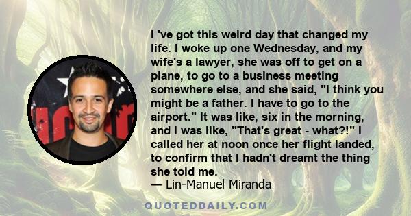 I 've got this weird day that changed my life. I woke up one Wednesday, and my wife's a lawyer, she was off to get on a plane, to go to a business meeting somewhere else, and she said, I think you might be a father. I