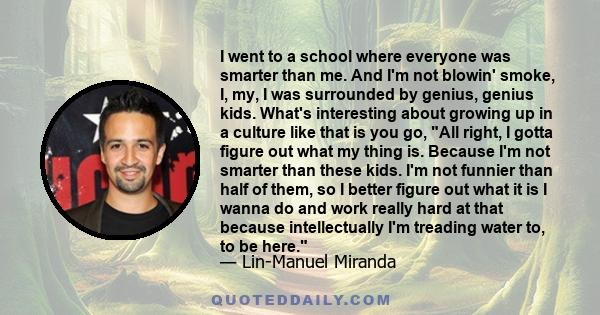 I went to a school where everyone was smarter than me. And I'm not blowin' smoke, I, my, I was surrounded by genius, genius kids. What's interesting about growing up in a culture like that is you go, All right, I gotta