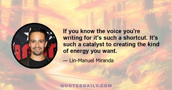 If you know the voice you're writing for it's such a shortcut. It's such a catalyst to creating the kind of energy you want.