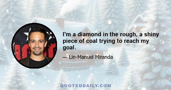 I'm a diamond in the rough, a shiny piece of coal trying to reach my goal.