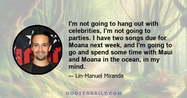 I'm not going to hang out with celebrities, I'm not going to parties. I have two songs due for Moana next week, and I'm going to go and spend some time with Maui and Moana in the ocean, in my mind.