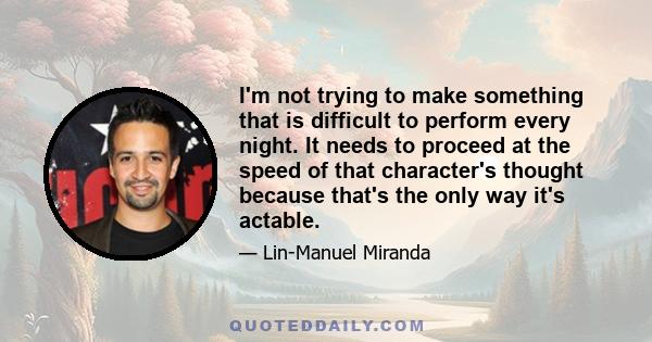 I'm not trying to make something that is difficult to perform every night. It needs to proceed at the speed of that character's thought because that's the only way it's actable.