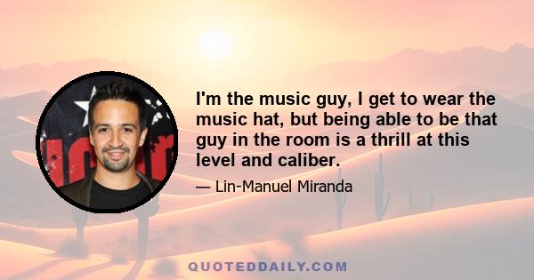 I'm the music guy, I get to wear the music hat, but being able to be that guy in the room is a thrill at this level and caliber.